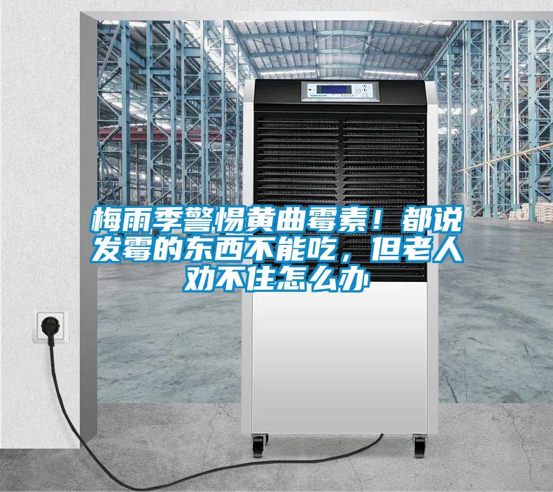 梅雨季警惕黃曲霉素！都說發(fā)霉的東西不能吃，但老人勸不住怎么辦