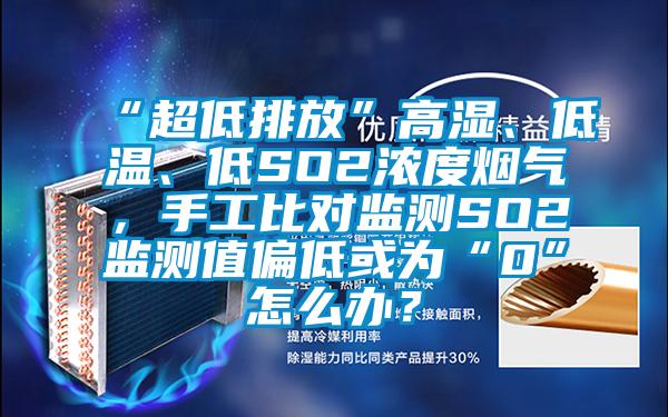 “超低排放”高濕、低溫、低SO2濃度煙氣，手工比對監測SO2監測值偏低或為“0”怎么辦？