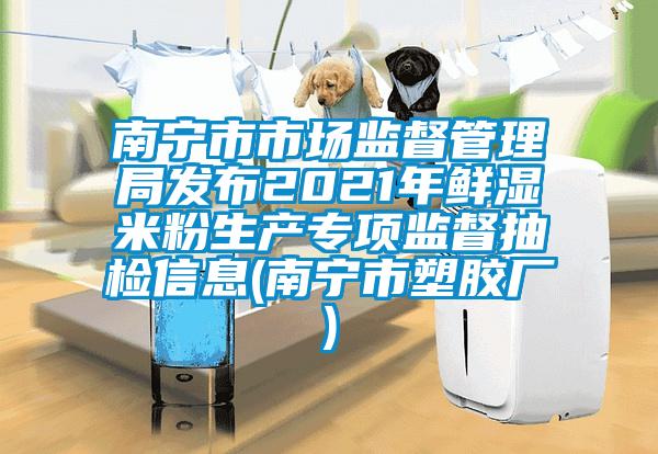 南寧市市場監(jiān)督管理局發(fā)布2021年鮮濕米粉生產專項監(jiān)督抽檢信息(南寧市塑膠廠)