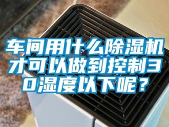 企業(yè)新聞車間用什么除濕機才可以做到控制30濕度以下呢？