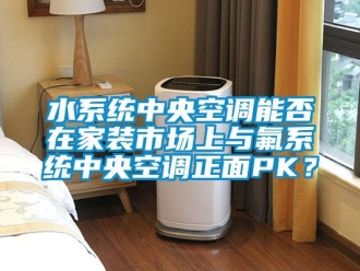 知識(shí)百科水系統(tǒng)中央空調(diào)能否在家裝市場上與氟系統(tǒng)中央空調(diào)正面PK？