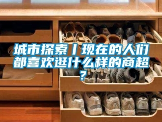 企業(yè)新聞城市探索丨現(xiàn)在的人們都喜歡逛什么樣的商超？