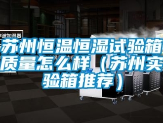 知識百科蘇州恒溫恒濕試驗(yàn)箱質(zhì)量怎么樣（蘇州實(shí)驗(yàn)箱推薦）
