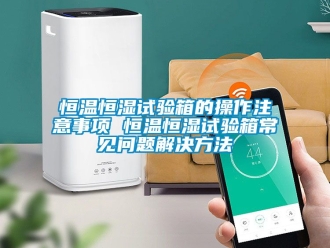 知識(shí)百科恒溫恒濕試驗(yàn)箱的操作注意事項(xiàng) 恒溫恒濕試驗(yàn)箱常見(jiàn)問(wèn)題解決方法