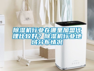 行業(yè)新聞除濕機(jī)行業(yè)在哪里加盟代理比較好？除濕機(jī)行業(yè)地域分布情況