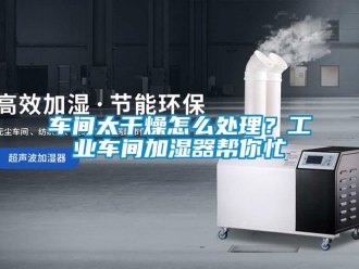 常見問題車間太干燥怎么處理？工業車間加濕器幫你忙