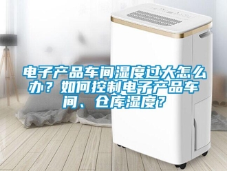 常見問題電子產品車間濕度過大怎么辦？如何控制電子產品車間、倉庫濕度？
