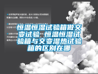知識百科恒溫恒濕試驗箱做交變試驗 恒溫恒濕試驗箱與交變濕熱試驗箱的區別在哪